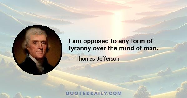 I am opposed to any form of tyranny over the mind of man.