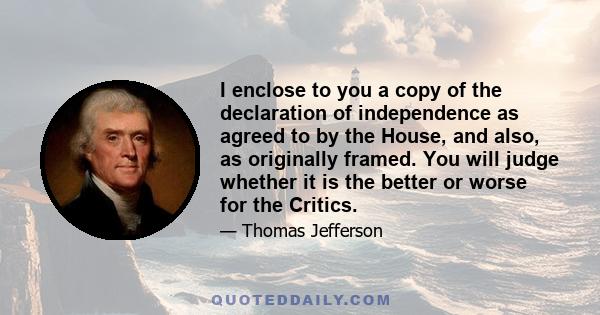 I enclose to you a copy of the declaration of independence as agreed to by the House, and also, as originally framed. You will judge whether it is the better or worse for the Critics.