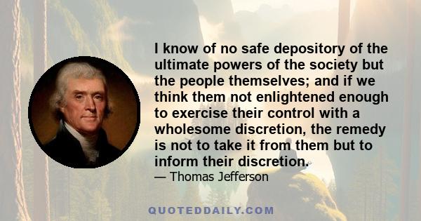 I know of no safe depository of the ultimate powers of the society but the people themselves; and if we think them not enlightened enough to exercise their control with a wholesome discretion, the remedy is not to take