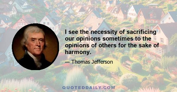 I see the necessity of sacrificing our opinions sometimes to the opinions of others for the sake of harmony.