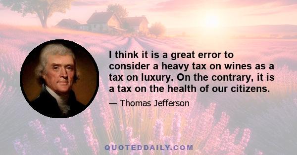 I think it is a great error to consider a heavy tax on wines as a tax on luxury. On the contrary, it is a tax on the health of our citizens.