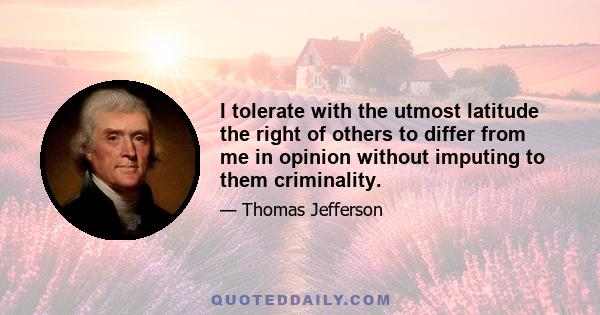 I tolerate with the utmost latitude the right of others to differ from me in opinion without imputing to them criminality.