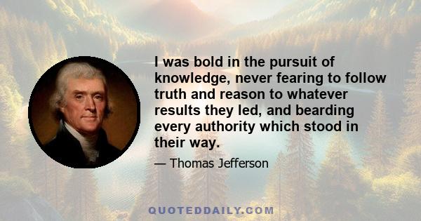 I was bold in the pursuit of knowledge, never fearing to follow truth and reason to whatever results they led, and bearding every authority which stood in their way.