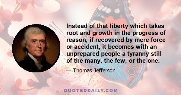 Instead of that liberty which takes root and growth in the progress of reason, if recovered by mere force or accident, it becomes with an unprepared people a tyranny still of the many, the few, or the one.