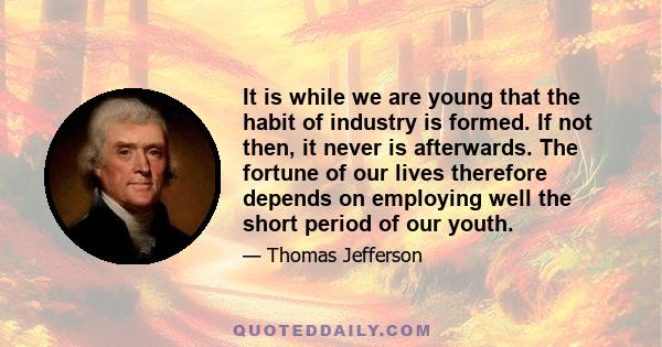 It is while we are young that the habit of industry is formed. If not then, it never is afterwards. The fortune of our lives therefore depends on employing well the short period of our youth.