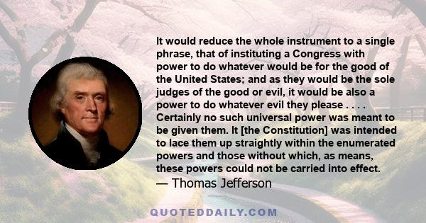 It would reduce the whole instrument to a single phrase, that of instituting a Congress with power to do whatever would be for the good of the United States; and as they would be the sole judges of the good or evil, it