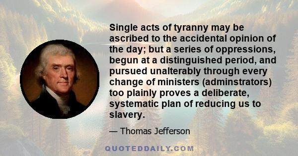 Single acts of tyranny may be ascribed to the accidental opinion of the day; but a series of oppressions, begun at a distinguished period, and pursued unalterably through every change of ministers (adminstrators) too