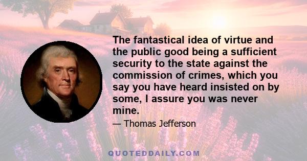 The fantastical idea of virtue and the public good being a sufficient security to the state against the commission of crimes, which you say you have heard insisted on by some, I assure you was never mine.