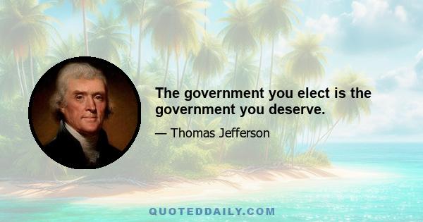 The government you elect is the government you deserve.