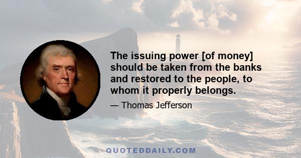The issuing power [of money] should be taken from the banks and restored to the people, to whom it properly belongs.