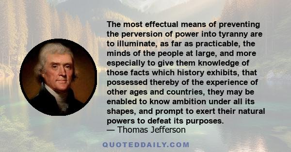 The most effectual means of preventing the perversion of power into tyranny are to illuminate, as far as practicable, the minds of the people at large, and more especially to give them knowledge of those facts which