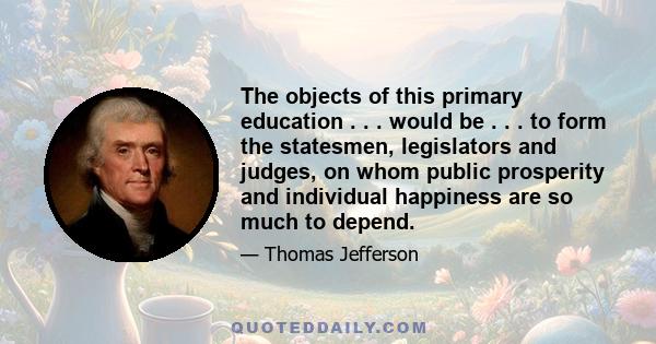 The objects of this primary education . . . would be . . . to form the statesmen, legislators and judges, on whom public prosperity and individual happiness are so much to depend.