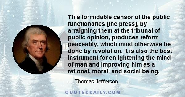 This formidable censor of the public functionaries [the press], by arraigning them at the tribunal of public opinion, produces reform peaceably, which must otherwise be done by revolution. It is also the best instrument 