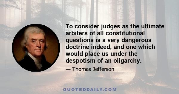 To consider judges as the ultimate arbiters of all constitutional questions is a very dangerous doctrine indeed, and one which would place us under the despotism of an oligarchy.