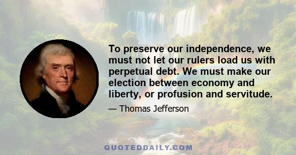 To preserve our independence, we must not let our rulers load us with perpetual debt. We must make our election between economy and liberty, or profusion and servitude.