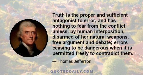 Truth is the proper and sufficient antagonist to error, and has nothing to fear from the conflict, unless, by human interposition, disarmed of her natural weapons, free argument and debate; errors ceasing to be