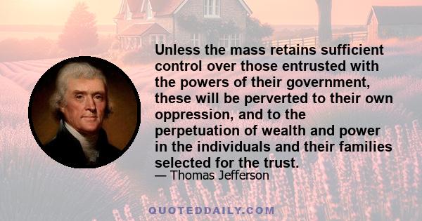 Unless the mass retains sufficient control over those entrusted with the powers of their government, these will be perverted to their own oppression, and to the perpetuation of wealth and power in the individuals and