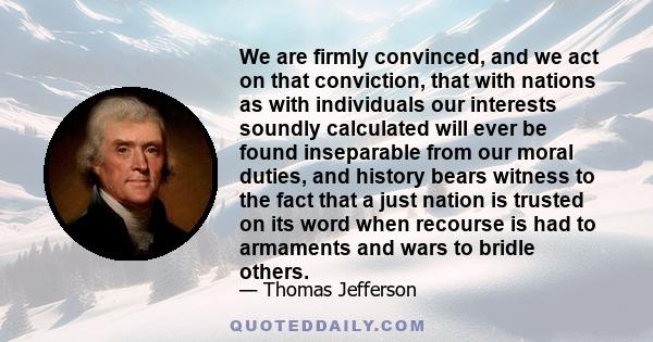 We are firmly convinced, and we act on that conviction, that with nations as with individuals our interests soundly calculated will ever be found inseparable from our moral duties, and history bears witness to the fact