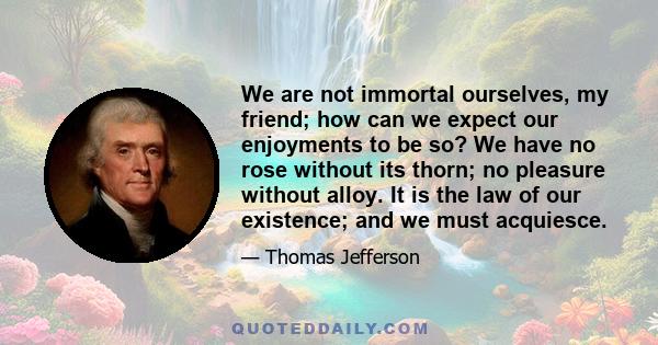 We are not immortal ourselves, my friend; how can we expect our enjoyments to be so? We have no rose without its thorn; no pleasure without alloy. It is the law of our existence; and we must acquiesce.