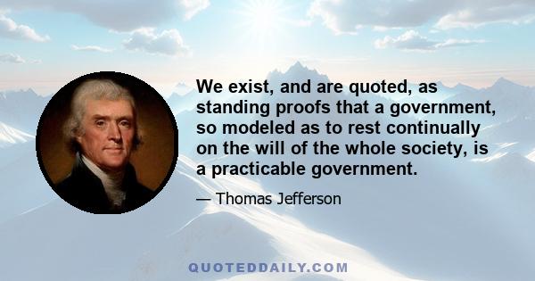 We exist, and are quoted, as standing proofs that a government, so modeled as to rest continually on the will of the whole society, is a practicable government.