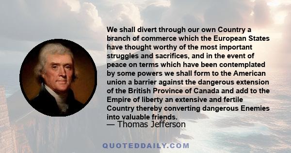 We shall divert through our own Country a branch of commerce which the European States have thought worthy of the most important struggles and sacrifices, and in the event of peace on terms which have been contemplated