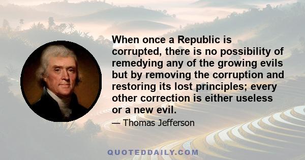 When once a Republic is corrupted, there is no possibility of remedying any of the growing evils but by removing the corruption and restoring its lost principles; every other correction is either useless or a new evil.