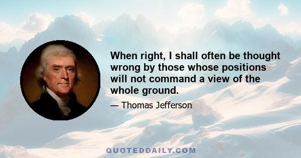 When right, I shall often be thought wrong by those whose positions will not command a view of the whole ground.