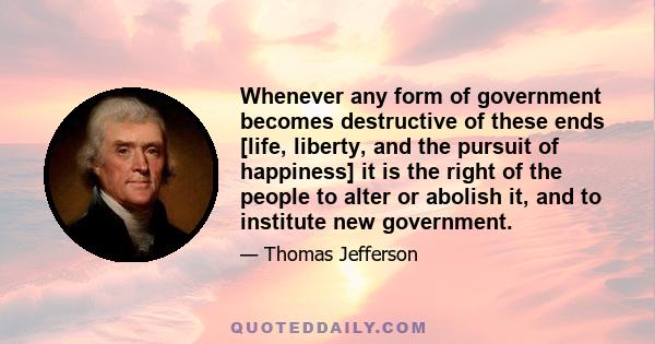 Whenever any form of government becomes destructive of these ends [life, liberty, and the pursuit of happiness] it is the right of the people to alter or abolish it, and to institute new government.