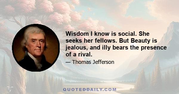 Wisdom I know is social. She seeks her fellows. But Beauty is jealous, and illy bears the presence of a rival.