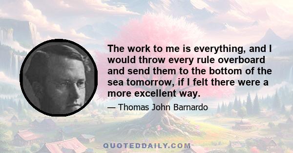 The work to me is everything, and I would throw every rule overboard and send them to the bottom of the sea tomorrow, if I felt there were a more excellent way.