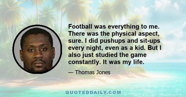 Football was everything to me. There was the physical aspect, sure. I did pushups and sit-ups every night, even as a kid. But I also just studied the game constantly. It was my life.