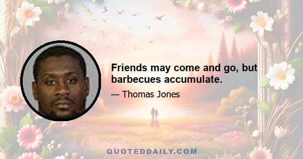 Friends may come and go, but barbecues accumulate.