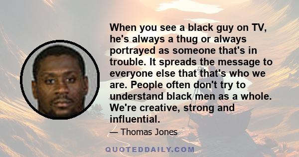 When you see a black guy on TV, he's always a thug or always portrayed as someone that's in trouble. It spreads the message to everyone else that that's who we are. People often don't try to understand black men as a