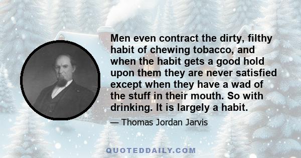 Men even contract the dirty, filthy habit of chewing tobacco, and when the habit gets a good hold upon them they are never satisfied except when they have a wad of the stuff in their mouth. So with drinking. It is