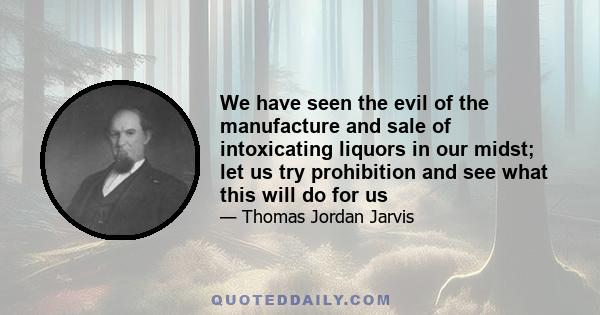 We have seen the evil of the manufacture and sale of intoxicating liquors in our midst; let us try prohibition and see what this will do for us