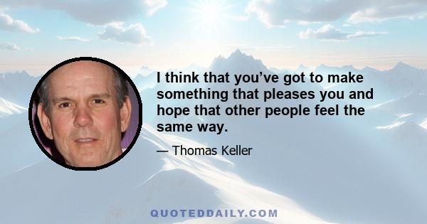 I think that you’ve got to make something that pleases you and hope that other people feel the same way.