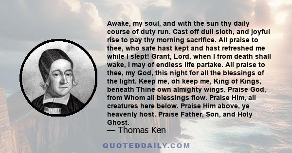 Awake, my soul, and with the sun thy daily course of duty run. Cast off dull sloth, and joyful rise to pay thy morning sacrifice. All praise to thee, who safe hast kept and hast refreshed me while I slept! Grant, Lord,