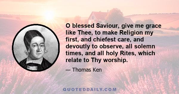 O blessed Saviour, give me grace like Thee, to make Religion my first, and chiefest care, and devoutly to observe, all solemn times, and all holy Rites, which relate to Thy worship.