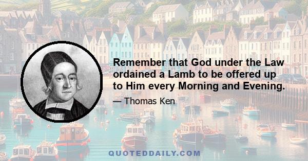 Remember that God under the Law ordained a Lamb to be offered up to Him every Morning and Evening.