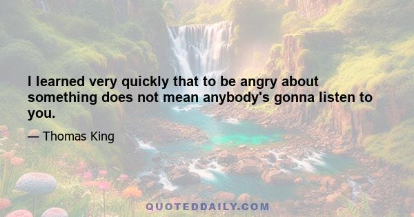 I learned very quickly that to be angry about something does not mean anybody's gonna listen to you.