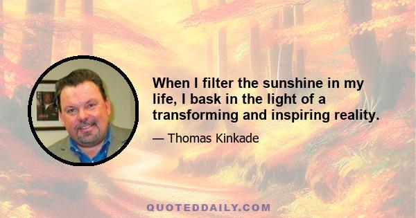 When I filter the sunshine in my life, I bask in the light of a transforming and inspiring reality.