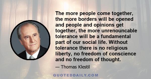 The more people come together, the more borders will be opened and people and opinions get together, the more unrenouncable tolerance will be a fundamental part of our social life. Without tolerance there is no