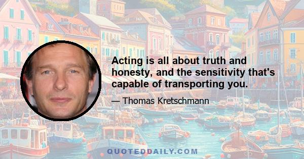 Acting is all about truth and honesty, and the sensitivity that's capable of transporting you.