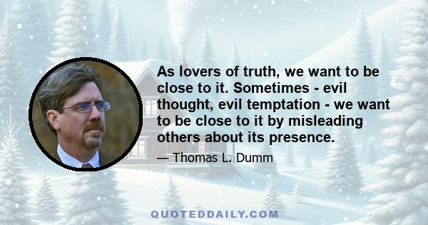 As lovers of truth, we want to be close to it. Sometimes - evil thought, evil temptation - we want to be close to it by misleading others about its presence.