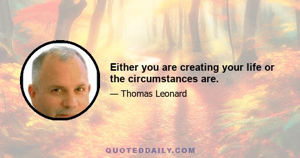 Either you are creating your life or the circumstances are.