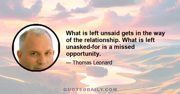 What is left unsaid gets in the way of the relationship. What is left unasked-for is a missed opportunity.