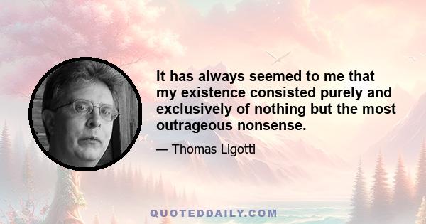 It has always seemed to me that my existence consisted purely and exclusively of nothing but the most outrageous nonsense.