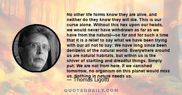 No other life forms know they are alive, and neither do they know they will die. This is our curse alone. Without this hex upon our heads, we would never have withdrawn as far as we have from the natural—so far and for