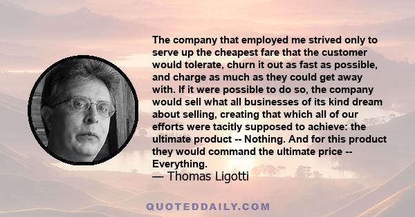 The company that employed me strived only to serve up the cheapest fare that the customer would tolerate, churn it out as fast as possible, and charge as much as they could get away with. If it were possible to do so,