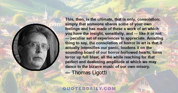 This, then, is the ultimate, that is only, consolation: simply that someone shares some of your own feelings and has made of these a work of art which you have the insight, sensitivity, and — like it or not — peculiar